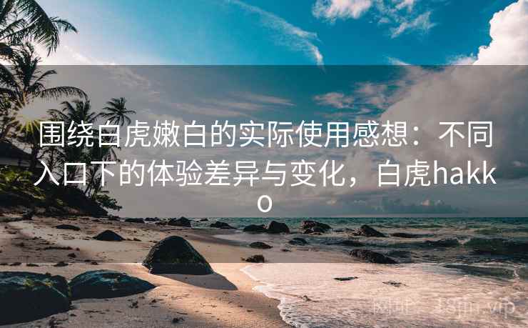 围绕白虎嫩白的实际使用感想：不同入口下的体验差异与变化，白虎hakko