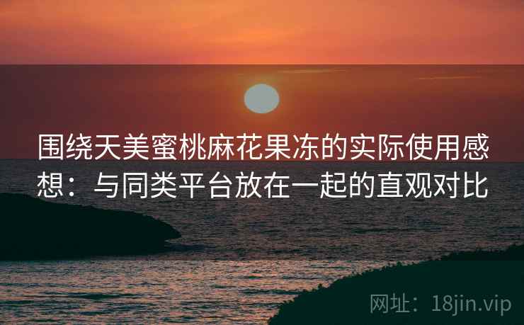 围绕天美蜜桃麻花果冻的实际使用感想：与同类平台放在一起的直观对比