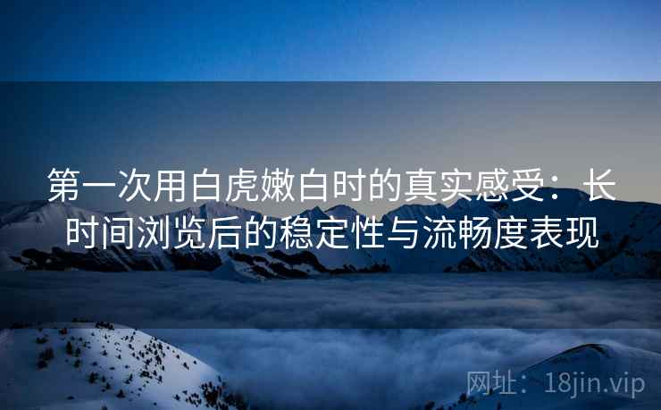 第一次用白虎嫩白时的真实感受：长时间浏览后的稳定性与流畅度表现