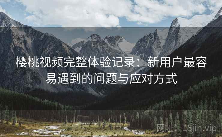 樱桃视频完整体验记录：新用户最容易遇到的问题与应对方式