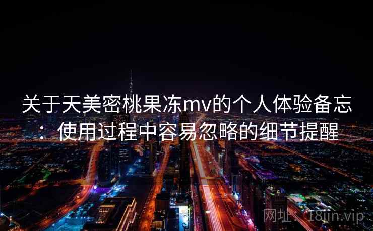 关于天美密桃果冻mv的个人体验备忘：使用过程中容易忽略的细节提醒