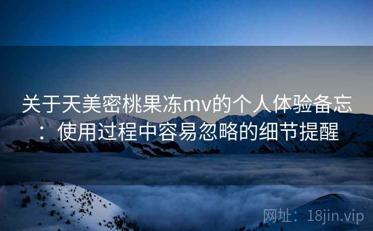 关于天美密桃果冻mv的个人体验备忘：使用过程中容易忽略的细节提醒