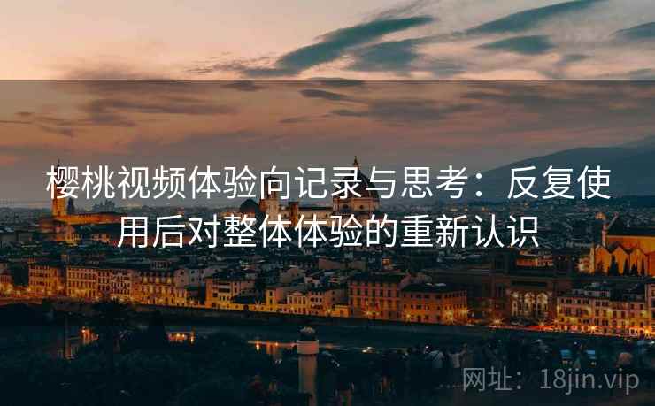 樱桃视频体验向记录与思考：反复使用后对整体体验的重新认识