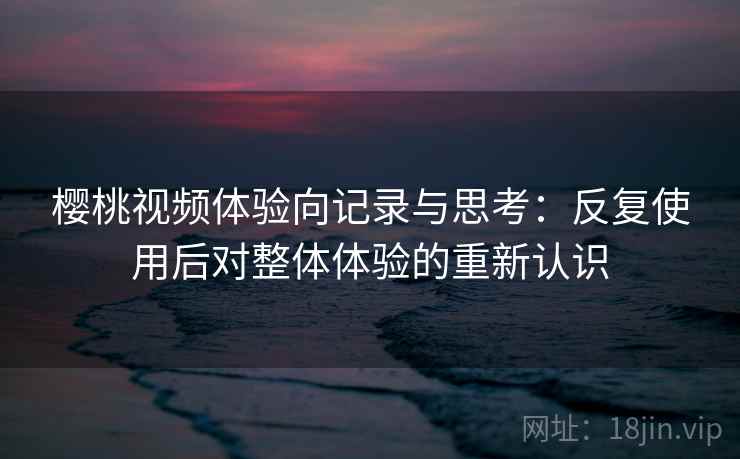樱桃视频体验向记录与思考：反复使用后对整体体验的重新认识