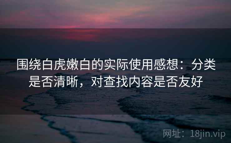 围绕白虎嫩白的实际使用感想：分类是否清晰，对查找内容是否友好