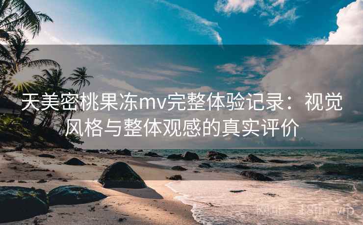 天美密桃果冻mv完整体验记录：视觉风格与整体观感的真实评价